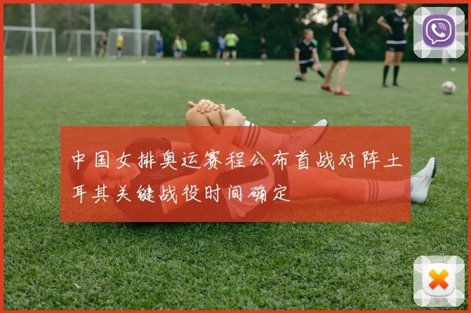 中国女排奥运赛程公布首战对阵土耳其关键战役时间确定