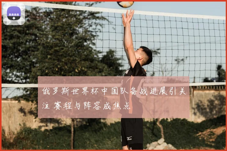 俄罗斯世界杯中国队备战进展引关注 赛程与阵容成焦点