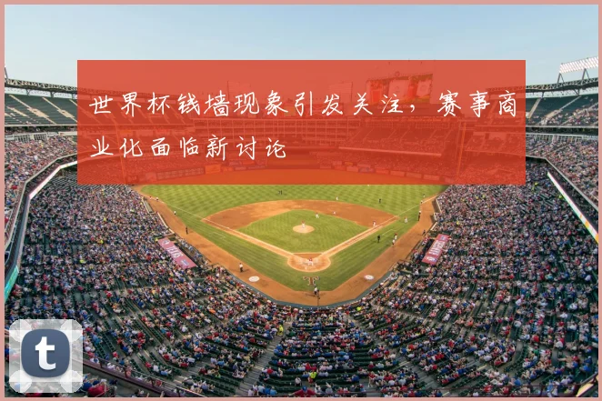 世界杯钱墙现象引发关注,赛事商业化面临新讨论