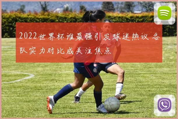 2022世界杯谁最强引发球迷热议 各队实力对比成关注焦点