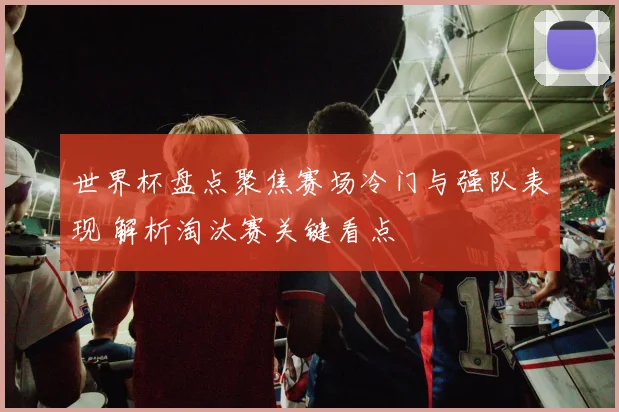 世界杯盘点聚焦赛场冷门与强队表现 解析淘汰赛关键看点