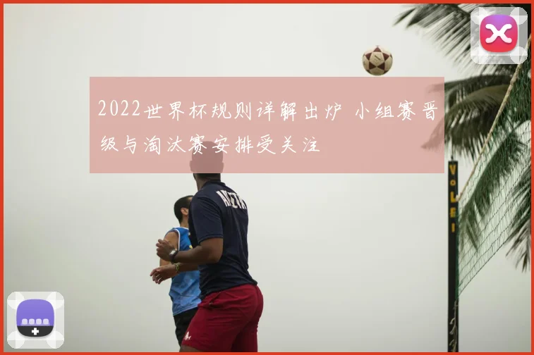 2022世界杯规则详解出炉 小组赛晋级与淘汰赛安排受关注