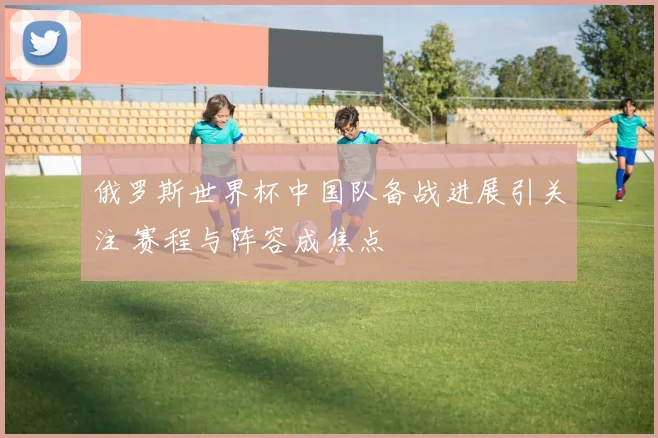 俄罗斯世界杯中国队备战进展引关注 赛程与阵容成焦点