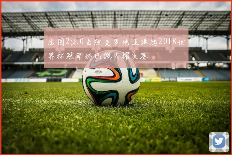 法国2比0击败克罗地亚捧起2018世界杯冠军姆巴佩闪耀决赛