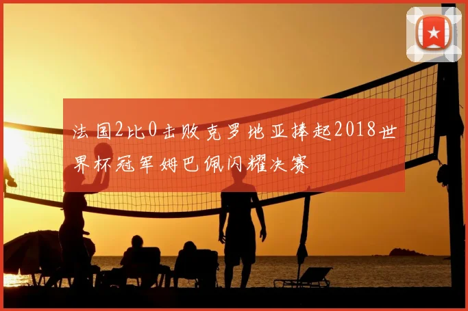 法国2比0击败克罗地亚捧起2018世界杯冠军姆巴佩闪耀决赛