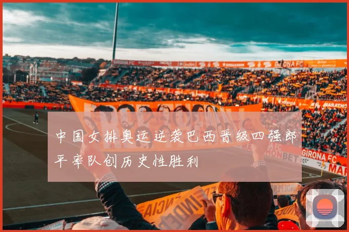 中国女排奥运逆袭巴西晋级四强郎平率队创历史性胜利