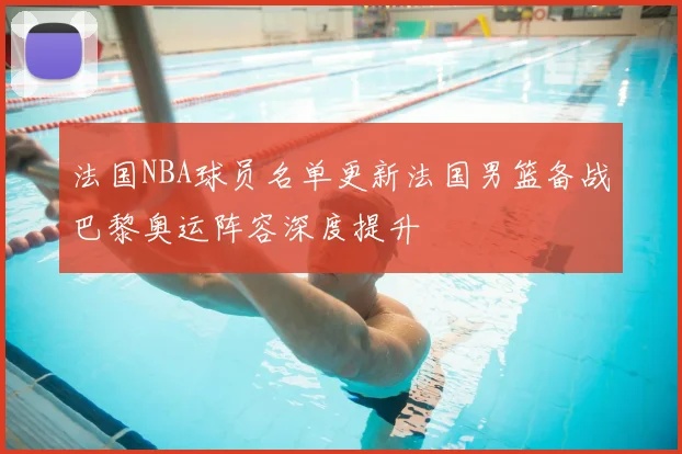 法国NBA球员名单更新法国男篮备战巴黎奥运阵容深度提升
