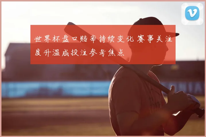世界杯盘口赔率持续变化 赛事关注度升温成投注参考焦点