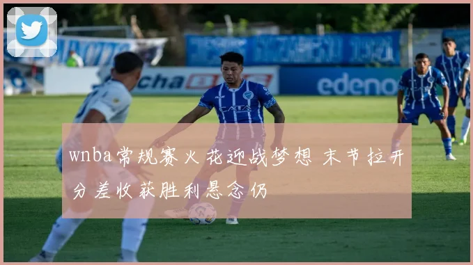 wnba常规赛火花迎战梦想 末节拉开分差收获胜利悬念仍