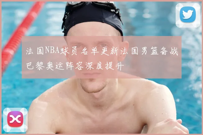 法国NBA球员名单更新法国男篮备战巴黎奥运阵容深度提升