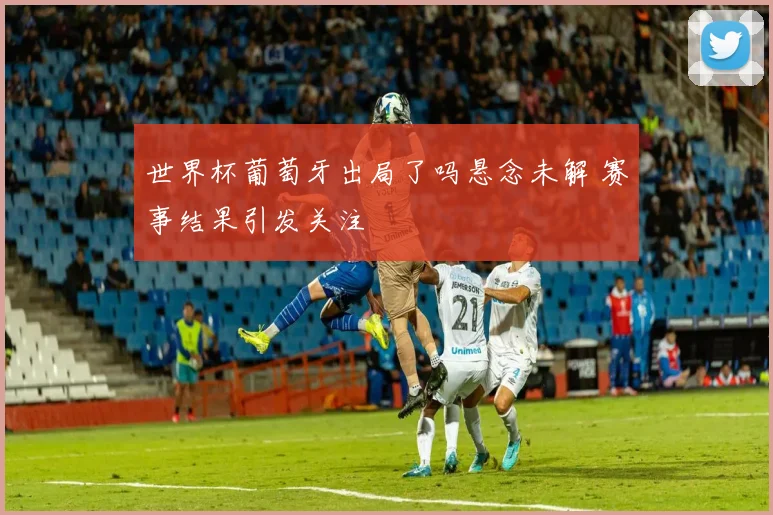 世界杯葡萄牙出局了吗悬念未解 赛事结果引发关注