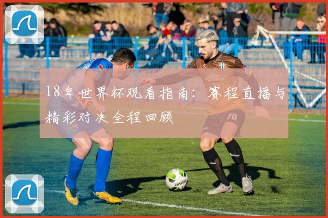 18年世界杯观看指南：赛程直播与精彩对决全程回顾