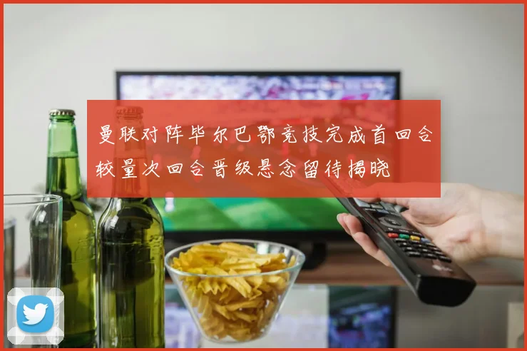 曼联对阵毕尔巴鄂竞技完成首回合较量次回合晋级悬念留待揭晓