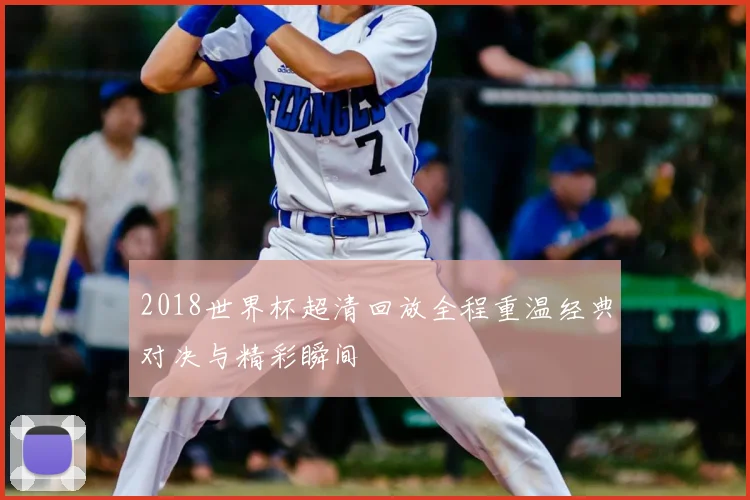 2018世界杯超清回放全程重温经典对决与精彩瞬间