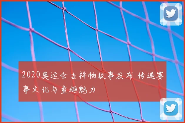 2020奥运会吉祥物故事发布 传递赛事文化与童趣魅力