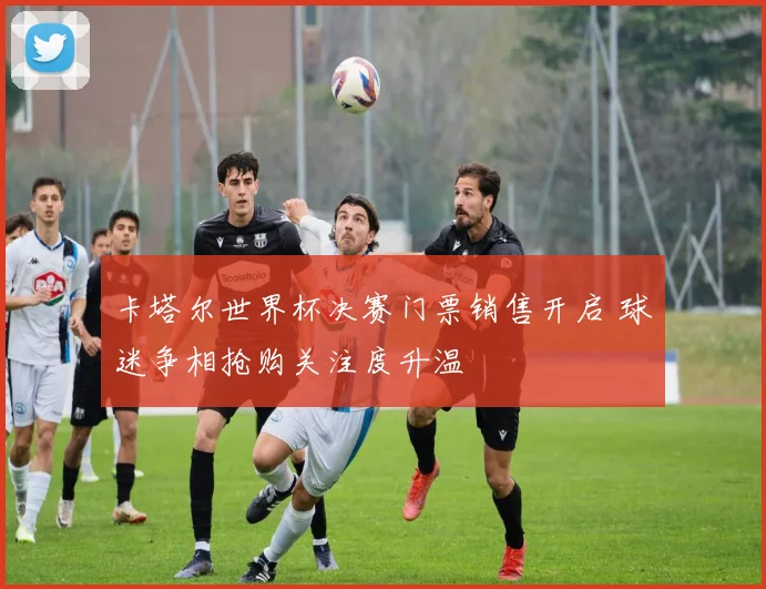 卡塔尔世界杯决赛门票销售开启 球迷争相抢购关注度升温
